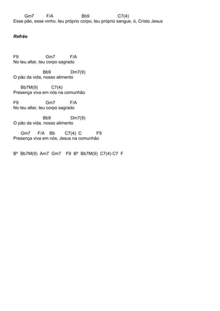 Gm7 F/A Bb9 C7(4)
Esse pão, esse vinho, teu próprio corpo, teu próprio sangue, ó, Cristo Jesus
Refrão
F9 Gm7 F/A
No teu altar, teu corpo sagrado
Bb9 Dm7(9)
O pão da vida, nosso alimento
Bb7M(9) C7(4)
Presença viva em nós na comunhão
F9 Gm7 F/A
No teu altar, teu corpo sagrado
Bb9 Dm7(9)
O pão da vida, nosso alimento
Gm7 F/A Bb C7(4) C F9
Presença viva em nós, Jesus na comunhão
Bº Bb7M(9) Am7 Gm7 F9 Bº Bb7M(9) C7(4) C7 F
 