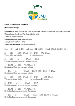 CD NO CORAÇÃO DA JORNADA
Música: Tantum Ergo
Intérpretes: Ir. Kelly Patrícia / Pe. Fábio de Melo / Pe. Gleuson Gomes / Pe. Juarez de Castro / Pe.
Marcelo Rossi / Pe. Omar / Pe. Reginaldo Manzotti
Autor: Pe. Carlos Henrique
Concepção do Arranjo: Marco Mazzola
Arranjo de Base: Marco Brito
Arranjo de Orquestra: Jaques Morelenbaum
Intro - | E9 | A/E | B/E | A/E Am | E/B F#9/E | F#m/E | F#m9 E9/G# | A9 |
E E/G# A7M B7sus4 E E/G# A7M B7sus4
Vamos todos louvar juntos o mistério de amor
E E/G# A B7sus4 C#m7
Pois o preço deste mundo foi o sangue redentor
C#m7/B A E/G# F#m7 B7sus4 E
Recebido de Maria que nos deu o salvador
E/G# A B7sus4 C#m11 A7M C#m11 A B7sus4
Recebido de Maria que nos deu o salvador
E E/G# A7M B7sus4 E E/G# A7M B7sus4
Veio ao mundo por Maria, foi por nós que Ele nasceu
E E/G# A B7sus4 C#m7
Ensinou sua doutrina, com os homens conviveu
C#m7/B A E/G# F#m7 B7sus4 E
No final de Sua vida, um presente Ele nos deu
E/G# A B7sus4 C#m11 A7M C#m11 A B7sus4
No final de Sua vida, um presente Ele nos deu
 