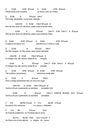 E E/G# A7M B7sus4 E E/G# A7M B7sus4
Observando a lei mosaica, se reuniu com os irmãos
E E/G# A B7sus4 C#m7
Era noite, despedida, numa ceia: refeição
C#m7/B A E/G# F#m7 B7sus4 E
Deu-se aos doze em alimento, pelas suas próprias mãos
E/G# A B7sus4 C#m11 A7M C#m11 A B7sus4
Deu-se aos doze em alimento, pelas suas próprias mãos
E E/G# A7M B7sus4 E E/G# A7M B7sus4
A palavra do Deus vivo transformou o vinho e o pão
E E/G# A B7sus4 C#m7
No Seu sangue, no Seu corpo, para nossa salvação
C#m7/B A E/G# F#m7 B7sus4 E
O milagre nós não vemos, basta fé no coração
E/G# A B7sus4 C#m11 A7M C#m11 A B7sus4
O milagre nós não vemos, basta fé no coração
E E/G# A7M B7sus4 E E/G# A7M B7sus4
Tão sublime sacramento, adoremos neste altar
E E/G# A B7sus4 C#m7
Pois o antigo testamento deu ao novo seu lugar
C#m7/B A E/G# F#m7 B7sus4 E
Venha a fé por suplemento os sentidos completar (2x)
E/G# A B7sus4 C#m11 A7M/C# Bb7M/D Gm7 C7sus4
Venha a fé por suplemento os sentidos completar
F F/A Bb7M C7sus4 F F/A Bb7M C7sus4
Ao eterno Pai cantemos e a Jesus, o Salvador
F F/A Bb C7sus4 Dm7
Ao Espírito exaltemos, na Trindade eterno amor
Dm7/C Bb7M F9/A Gm7 C7sus4 F
Ao Deus uno e trino demos a alegria do louvor
 
