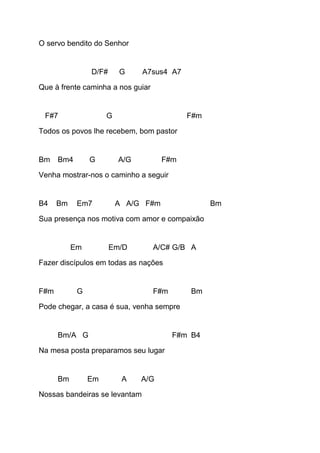 O servo bendito do Senhor
D/F# G A7sus4 A7
Que à frente caminha a nos guiar
F#7 G F#m
Todos os povos lhe recebem, bom pastor
Bm Bm4 G A/G F#m
Venha mostrar-nos o caminho a seguir
B4 Bm Em7 A A/G F#m Bm
Sua presença nos motiva com amor e compaixão
Em Em/D A/C# G/B A
Fazer discípulos em todas as nações
F#m G F#m Bm
Pode chegar, a casa é sua, venha sempre
Bm/A G F#m B4
Na mesa posta preparamos seu lugar
Bm Em A A/G
Nossas bandeiras se levantam
 