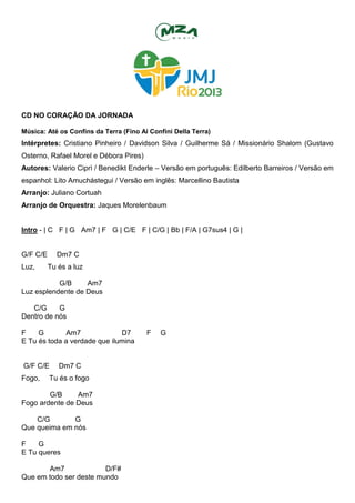 CD NO CORAÇÃO DA JORNADA
Música: Até os Confins da Terra (Fino Ai Confini Della Terra)
Intérpretes: Cristiano Pinheiro / Davidson Silva / Guilherme Sá / Missionário Shalom (Gustavo
Osterno, Rafael Morel e Débora Pires)
Autores: Valerio Ciprì / Benedikt Enderle – Versão em português: Edilberto Barreiros / Versão em
espanhol: Lito Amuchástegui / Versão em inglês: Marcellino Bautista
Arranjo: Juliano Cortuah
Arranjo de Orquestra: Jaques Morelenbaum
Intro - | C F | G Am7 | F G | C/E F | C/G | Bb | F/A | G7sus4 | G |
G/F C/E Dm7 C
Luz, Tu és a luz
G/B Am7
Luz esplendente de Deus
C/G G
Dentro de nós
F G Am7 D7 F G
E Tu és toda a verdade que ilumina
G/F C/E Dm7 C
Fogo, Tu és o fogo
G/B Am7
Fogo ardente de Deus
C/G G
Que queima em nós
F G
E Tu queres
Am7 D/F#
Que em todo ser deste mundo
 