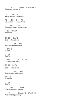 F G7sus4 G G7sus4 G
O teu calor comece já
C F/C G/C C
Até os confins desta terra
F/C G/C C F/C
Nós levaremos a tua palavra
C F/C G/C C
O teu amor, que é fogo em nós
Bb G7sus4
Incendiará
G/F C/E Dm7 C
Eres la vida que
G/B Am7
Se dona hasta desbordar
C/G G
El alma
F G
Eres Tú
Am7 D7 F G
La caridad que libera
G/F C/E Dm7 C
Eres palabra que
G/B Am7
Como una espada penetra
C/G G
El corazón
F G
Eres Tú
Am7 D/F#
Quien nos invita a seguirte
F G7sus4 G G7sus4 G
Para ser discípulos hoy
 