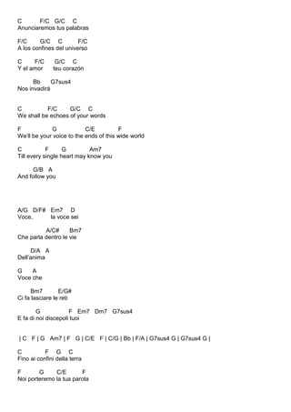 C F/C G/C C
Anunciaremos tus palabras
F/C G/C C F/C
A los confines del universo
C F/C G/C C
Y el amor teu corazón
Bb G7sus4
Nos invadirá
C F/C G/C C
We shall be echoes of your words
F G C/E F
We’ll be your voice to the ends of this wide world
C F G Am7
Till every single heart may know you
G/B A
And follow you
A/G D/F# Em7 D
Voce, la voce sei
A/C# Bm7
Che parla dentro le vie
D/A A
Dell’anima
G A
Voce che
Bm7 E/G#
Ci fa lasciare le reti
G F Em7 Dm7 G7sus4
E fa di noi discepoli tuoi
| C F | G Am7 | F G | C/E F | C/G | Bb | F/A | G7sus4 G | G7sus4 G |
C F G C
Fino ai confini della terra
F G C/E F
Noi porteremo la tua parola
 