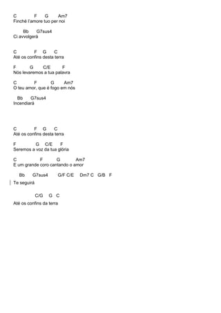 C F G Am7
Finché l’amore tuo per noi
Bb G7sus4
Ci avvolgerà
C F G C
Até os confins desta terra
F G C/E F
Nós levaremos a tua palavra
C F G Am7
O teu amor, que é fogo em nós
Bb G7sus4
Incendiará
C F G C
Até os confins desta terra
F G C/E F
Seremos a voz da tua glória
C F G Am7
E um grande coro cantando o amor
Bb G7sus4 G/F C/E Dm7 C G/B F
Te seguirá
C/G G C
Até os confins da terra
 