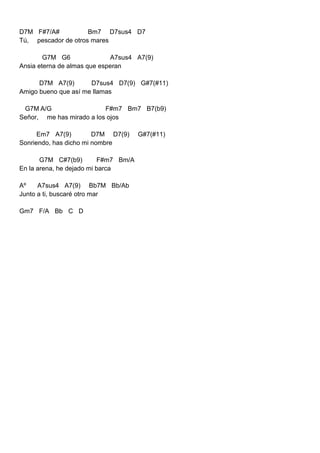 D7M F#7/A# Bm7 D7sus4 D7
Tú, pescador de otros mares
G7M G6 A7sus4 A7(9)
Ansia eterna de almas que esperan
D7M A7(9) D7sus4 D7(9) G#7(#11)
Amigo bueno que así me llamas
G7M A/G F#m7 Bm7 B7(b9)
Señor, me has mirado a los ojos
Em7 A7(9) D7M D7(9) G#7(#11)
Sonriendo, has dicho mi nombre
G7M C#7(b9) F#m7 Bm/A
En la arena, he dejado mi barca
Aº A7sus4 A7(9) Bb7M Bb/Ab
Junto a ti, buscaré otro mar
Gm7 F/A Bb C D
 