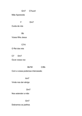 Gm7 C7sus4
Mãe Aparecida
F Dm7
Cuida de nós
Bb
Vosso filho Jesus
C7/4
O Rei dos reis
C7 Dm7
Ouve vossa voz
Bb7M C/Bb
Com a vossa poderosa intercessão
Am7
Vinde nos dar abrigo
Dm7
Nos estender a mão
Gm7
Dobramos os joelhos
 