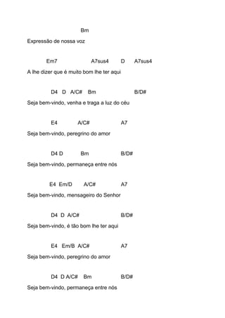 Bm
Expressão de nossa voz
Em7 A7sus4 D A7sus4
A lhe dizer que é muito bom lhe ter aqui
D4 D A/C# Bm B/D#
Seja bem-vindo, venha e traga a luz do céu
E4 A/C# A7
Seja bem-vindo, peregrino do amor
D4 D Bm B/D#
Seja bem-vindo, permaneça entre nós
E4 Em/D A/C# A7
Seja bem-vindo, mensageiro do Senhor
D4 D A/C# B/D#
Seja bem-vindo, é tão bom lhe ter aqui
E4 Em/B A/C# A7
Seja bem-vindo, peregrino do amor
D4 D A/C# Bm B/D#
Seja bem-vindo, permaneça entre nós
 