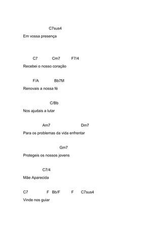 C7sus4
Em vossa presença
C7 Cm7 F7/4
Recebei o nosso coração
F/A Bb7M
Renovais a nossa fé
C/Bb
Nos ajudais a lutar
Am7 Dm7
Para os problemas da vida enfrentar
Gm7
Protegeis os nossos jovens
C7/4
Mãe Aparecida
C7 F Bb/F F C7sus4
Vinde nos guiar
 