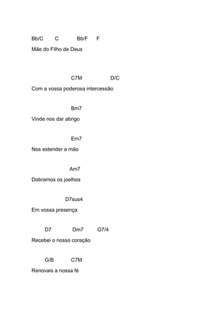 Bb/C C Bb/F F
Mãe do Filho de Deus
C7M D/C
Com a vossa poderosa intercessão
Bm7
Vinde nos dar abrigo
Em7
Nos estender a mão
Am7
Dobramos os joelhos
D7sus4
Em vossa presença
D7 Dm7 G7/4
Recebei o nosso coração
G/B C7M
Renovais a nossa fé
 