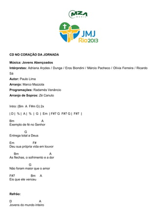CD NO CORAÇÃO DA JORNADA
Música: Jovens Abençoados
Intérpretes: Adriana Arydes / Dunga / Eros Biondini / Márcio Pacheco / Olívia Ferreira / Ricardo
Sá
Autor: Paulo Lima
Arranjo: Marco Mazzola
Programações: Radamés Venâncio
Arranjo de Sopros: Zé Canuto
Intro: (Bm A F#m G) 2x
| D | % | A | % | G | Em | F#7 G F#7 G | F#7 |
Bm A
Exemplo de fé no Senhor
G
Entrega total a Deus
Em F#
Deu sua própria vida em louvor
Bm A
As flechas, o sofrimento e a dor
G
Não foram maior que o amor
F#7 Bm A
Eis que ele venceu
Refrão:
D A
Jovens do mundo inteiro
 