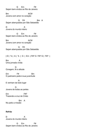 G Em F#
Sejam bem-vindos ao Rio de Janeiro
Bm A/C#
Jovens com amor no coração
G F# Bm A
Sejam abençoados por São Sebastião
D A
Jovens do mundo inteiro
G Em F#
Sejam bem-vindos ao Rio de Janeiro
Bm A/C#
Jovens com amor no coração
G F#
Sejam abençoados por São Sebastião
| D | % | A | % | G | Em | F#7 G F#7 G | F#7 |
Bm A
Uma jornada vivida
G
Coragem, fé e atitude
Em F# Bm
O padroeiro pede à sua juventude
A
E venham de todo lugar
G
Jovens de todas as partes
Em F#7
Trazendo a cruz de Cristo
Bm A
No peito a missão
Refrão
D A
Jovens do mundo inteiro
G Em F#
Sejam bem-vindos ao Rio de Janeiro
 
