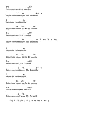 Bm A/C#
Jovens com amor no coração
G F# Bm A
Sejam abençoados por São Sebastião
D A
Jovens do mundo inteiro
G Em F#
Sejam bem-vindos ao Rio de Janeiro
Bm A/C#
Jovens com amor no coração
G F# G A Bm G A F#7
Sejam abençoados por São Sebastião
D A
Jovens do mundo inteiro
G Em F#
Sejam bem-vindos ao Rio de Janeiro
Bm A/C#
Jovens com amor no coração
G F# Bm A
Sejam abençoados por São Sebastião
D A
Jovens do mundo inteiro
G Em F#
Sejam bem-vindos ao Rio de Janeiro
Bm A/C#
Jovens com amor no coração
G F#
Sejam abençoados por São Sebastião
| D | % | A | % | G | Em | F#7 G F#7 G | F#7 |
 