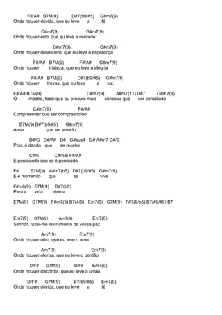 F#/A# B7M(9) D#7(b9/#5) G#m7(9)
Onde houver dúvida, que eu leve a fé
C#m7(9) G#m7(9)
Onde houver erro, que eu leve a verdade
C#m7(9) G#m7(9)
Onde houver desespero, que eu leve a esperança
F#/A# B7M(9) F#/A# G#m7(9)
Onde houver tristeza, que eu leve a alegria
F#/A# B7M(9) D#7(b9/#5) G#m7(9)
Onde houver trevas, que eu leve a luz.
F#/A# B7M(9) C#m7(9) A#m7(11) D#7 G#m7(9)
Ó mestre, fazei que eu procure mais consolar que ser consolado
C#m7(9) F#/A#
Compreender que ser compreendido
B7M(9) D#7(b9/#5) G#m7(9)
Amar que ser amado
D#/G D#/A# D# G#sus4 G# A#m7 G#/C
Pois, é dando que se recebe
C#m C#m/B F#/A#
É perdoando que se é perdoado
F# B7M(9) A#m7(b5) D#7(b9/#5) G#m7(9)
E é morrendo que se vive
F#m6(9) E7M(9) D#7(b9)
Para a vida eterna
E7M(9) G7M(9) F#m7(9) B7(4/9) Em7(9) G7M(9) F#7(9/b5) B7(#5/#9) B7
Em7(9) G7M(9) Am7(9) Em7(9)
Senhor, fazei-me instrumento de vossa paz
Am7(9) Em7(9)
Onde houver ódio, que eu leve o amor
Am7(9) Em7(9)
Onde houver ofensa, que eu leve o perdão
D/F# G7M(9) D/F# Em7(9)
Onde houver discórdia, que eu leve a união
D/F# G7M(9) B7(b9/#5) Em7(9)
Onde houver dúvida, que eu leve a fé
 
