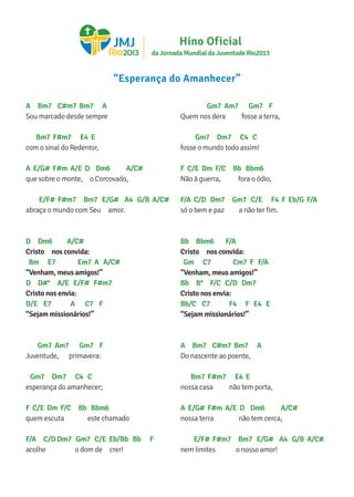 A Bm7 C#m7 Bm7 A
Sou marcado desde sempre
Bm7 F#m7 E4 E
com o sinal do Redentor,
A E/G# F#m A/E D Dm6 A/C#
que sobre o monte, o Corcovado,
E/F# F#m7 Bm7 E/G# A4 G/B A/C#
abraça o mundo com Seu amor.
D Dm6 A/C#
Cristo nos convida:
Bm E7 Em7 A A/C#
“Venham, meus amigos!”
D D#° A/E E/F# F#m7
Cristo nos envia:
D/E E7 A C7 F
“Sejam missionários!”
Gm7 Am7 Gm7 F
Juventude, primavera:
Gm7 Dm7 C4 C
esperança do amanhecer;
F C/E Dm F/C Bb Bbm6
quem escuta este chamado
F/A C/D Dm7 Gm7 C/E Eb/Bb Bb F
acolhe o dom de crer!
Gm7 Am7 Gm7 F
Quem nos dera fosse a terra,
Gm7 Dm7 C4 C
fosse o mundo todo assim!
F C/E Dm F/C Bb Bbm6
Não à guerra, fora o ódio,
F/A C/D Dm7 Gm7 C/E F4 F Eb/G F/A
só o bem e paz a não ter fim.
Bb Bbm6 F/A
Cristo nos convida:
Gm C7 Cm7 F F/A
“Venham, meus amigos!”
Bb B° F/C C/D Dm7
Cristo nos envia:
Bb/C C7 F4 F E4 E
“Sejam missionários!”
A Bm7 C#m7 Bm7 A
Do nascente ao poente,
Bm7 F#m7 E4 E
nossa casa não tem porta,
A E/G# F#m A/E D Dm6 A/C#
nossa terra não tem cerca,
E/F# F#m7 Bm7 E/G# A4 G/B A/C#
nem limites o nosso amor!
“Esperança do Amanhecer”
da Jornada Mundial da Juventude Rio2013
Hino Oficial
 