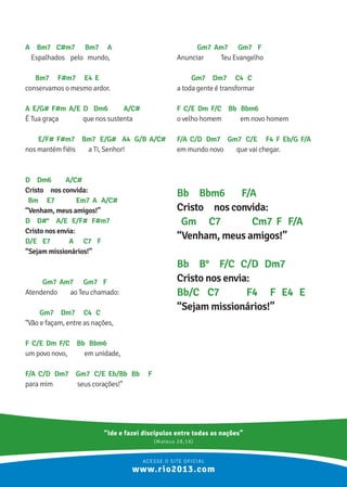 A Bm7 C#m7 Bm7 A
Espalhados pelo mundo,
Bm7 F#m7 E4 E
conservamos o mesmo ardor.
A E/G# F#m A/E D Dm6 A/C#
É Tua graça que nos sustenta
E/F# F#m7 Bm7 E/G# A4 G/B A/C#
nos mantém fiéis a Ti, Senhor!
D Dm6 A/C#
Cristo nos convida:
Bm E7 Em7 A A/C#
“Venham, meus amigos!”
D D#° A/E E/F# F#m7
Cristo nos envia:
D/E E7 A C7 F
“Sejam missionários!”
Gm7 Am7 Gm7 F
Atendendo ao Teu chamado:
Gm7 Dm7 C4 C
“Vão e façam, entre as nações,
F C/E Dm F/C Bb Bbm6
um povo novo, em unidade,
F/A C/D Dm7 Gm7 C/E Eb/Bb Bb F
para mim seus corações!”
Gm7 Am7 Gm7 F
Anunciar Teu Evangelho
Gm7 Dm7 C4 C
a toda gente é transformar
F C/E Dm F/C Bb Bbm6
o velho homem em novo homem
F/A C/D Dm7 Gm7 C/E F4 F Eb/G F/A
em mundo novo que vai chegar.
Bb Bbm6 F/A
Cristo nos convida:
Gm C7 Cm7 F F/A
“Venham, meus amigos!”
Bb B° F/C C/D Dm7
Cristo nos envia:
Bb/C C7 F4 F E4 E
“Sejam missionários!”
“Ide e fazei discípulos entre todas as nações”
(Mateus 28,19)
ACESSE O SITE OFICIAL
www.rio2013.com
 