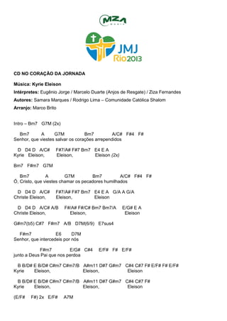 CD NO CORAÇÃO DA JORNADA
Música: Kyrie Eleison
Intérpretes: Eugênio Jorge / Marcelo Duarte (Anjos de Resgate) / Ziza Fernandes
Autores: Samara Marques / Rodrigo Lima – Comunidade Católica Shalom
Arranjo: Marco Brito
Intro – Bm7 G7M (2x)
Bm7 A G7M Bm7 A/C# F#4 F#
Senhor, que viestes salvar os corações arrependidos
D D4 D A/C# F#7/A# F#7 Bm7 E4 E A
Kyrie Eleison, Eleison, Eleison (2x)
Bm7 F#m7 G7M
Bm7 A G7M Bm7 A/C# F#4 F#
Ó, Cristo, que viestes chamar os pecadores humilhados
D D4 D A/C# F#7/A# F#7 Bm7 E4 E A G/A A G/A
Christe Eleison, Eleison, Eleison
D D4 D A/C# A/B F#/A# F#/C# Bm7 Bm7/A E/G# E A
Christe Eleison, Eleison, Eleison
G#m7(b5) C#7 F#m7 A/B D7M(6/9) E7sus4
F#m7 E6 D7M
Senhor, que intercedeis por nós
F#m7 E/G# C#4 E/F# F# E/F#
junto a Deus Pai que nos perdoa
B B/D# E B/D# C#m7 C#m7/B A#m11 D#7 G#m7 C#4 C#7 F# E/F# F# E/F#
Kyrie Eleison, Eleison, Eleison
B B/D# E B/D# C#m7 C#m7/B A#m11 D#7 G#m7 C#4 C#7 F#
Kyrie Eleison, Eleison, Eleison
(E/F# F#) 2x E/F# A7M
 