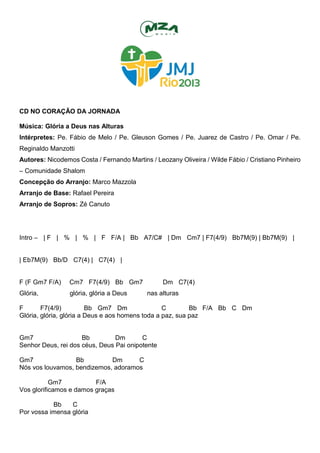 CD NO CORAÇÃO DA JORNADA
Música: Glória a Deus nas Alturas
Intérpretes: Pe. Fábio de Melo / Pe. Gleuson Gomes / Pe. Juarez de Castro / Pe. Omar / Pe.
Reginaldo Manzotti
Autores: Nicodemos Costa / Fernando Martins / Leozany Oliveira / Wilde Fábio / Cristiano Pinheiro
– Comunidade Shalom
Concepção do Arranjo: Marco Mazzola
Arranjo de Base: Rafael Pereira
Arranjo de Sopros: Zé Canuto
Intro – | F | % | % | F F/A | Bb A7/C# | Dm Cm7 | F7(4/9) Bb7M(9) | Bb7M(9) |
| Eb7M(9) Bb/D C7(4) | C7(4) |
F (F Gm7 F/A) Cm7 F7(4/9) Bb Gm7 Dm C7(4)
Glória, glória, glória a Deus nas alturas
F F7(4/9) Bb Gm7 Dm C Bb F/A Bb C Dm
Glória, glória, glória a Deus e aos homens toda a paz, sua paz
Gm7 Bb Dm C
Senhor Deus, rei dos céus, Deus Pai onipotente
Gm7 Bb Dm C
Nós vos louvamos, bendizemos, adoramos
Gm7 F/A
Vos glorificamos e damos graças
Bb C
Por vossa imensa glória
 