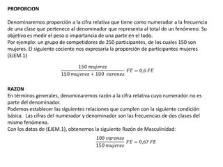 PROPORCION

Denominaremos proporción a la cifra relativa que tiene como numerador a la frecuencia
de una clase que pertenece al denominador que representa al total de un fenómeno. Su
objetivo es medir el peso o importancia de una parte en el todo.
Por ejemplo: un grupo de competidores de 250 participantes, de los cuales 150 son
mujeres. El siguiente cociente nos expresaría la proporción de participantes mujeres
(EJEM.1)




RAZON
En términos generales, denominaremos razón a la cifra relativa cuyo numerador no es
parte del denominador.
Podemos establecer las siguientes relaciones que cumplen con la siguiente condición
básica. Las cifras del numerador y denominador son las frecuencias de dos clases del
mismo fenómeno.
Con los datos de (EJEM.1), obtenemos la siguiente Razón de Masculinidad:
 