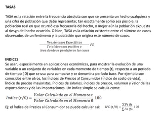 TASAS

TASA es la relación entre la frecuencia absoluta con que se presenta un hecho cualquiera y
una cifra de población que debe representar, tan exactamente como sea posible, la
población real en que ocurrió esa frecuencia del hecho, o mejor aún la población expuesta
al riesgo del hecho ocurrido. O bien, TASA es la relación existente entre el número de casos
observados de un fenómeno y la población que origina este número de casos.




INDICES
Se usan, especialmente en aplicaciones económicas, para mostrar la evolución de una
variable o un conjunto de variables en cada momento de tiempo (t), respecto a un período
de tiempo ( 0) que se usa para comparar y se denomina período base. Por ejemplo son
conocidos entre otros, los Índices de Precios al Consumidor (Índice de costo de vida),
Índice de precios mayoristas, Índices de salarios, índices de precios, volumen y valor de las
exportaciones y de las importaciones. Un índice simple se calcula como:



Ej: el Índice de Precios al Consumidor se puede calcular así:
 