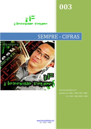 003


 SEMPRE - CIFRAS




                         www.henriquefelipe.com
                         Contatos: 62 – 8562 – 5400 / 3701 - 0882
                                   62 – 9194 - 1200 / 8562 – 5400




www.henriquefelipe.com
   62 – 8562 - 5400
 