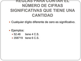 REGLAS PARA CONTAR EL NÚMERO DE CIFRAS SIGNIFICATIVAS QUE TIENE UNA CANTIDADCualquier dígito diferente de cero es significativo.Ejemplos:52.48 tiene 4 C.S.358719 tiene 6 C.S.