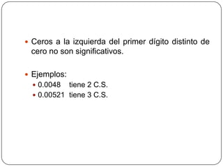 Ceros a la izquierda del primer dígito distinto de cero no son significativos.Ejemplos:0.0048 tiene 2 C.S.0.00521 tiene 3 C.S.