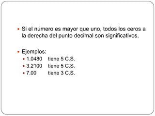 Si el número es mayor que uno, todos los ceros a la derecha del punto decimal son significativos.Ejemplos:1.0480 tiene 5 C.S.3.2100 tiene 5 C.S.7.00 tiene 3 C.S.