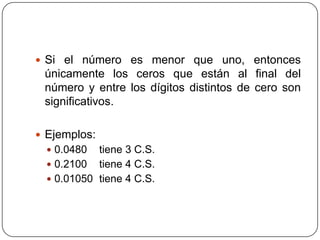 Si el número es menor que uno, entonces únicamente los ceros que están al final del número y entre los dígitos distintos de cero son significativos.Ejemplos:0.0480 tiene 3 C.S.0.2100 tiene 4 C.S.0.01050 tiene 4 C.S.