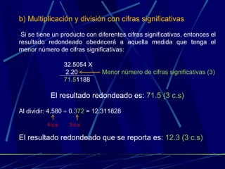 b) Multiplicación y división con cifras significativas Si se tiene un producto con diferentes cifras significativas, entonces el resultado redondeado obedecerá a aquella medida que tenga el menor número de cifras significativas: 32.5054 X   2.20  Menor número de cifras significativas (3) 71.5 1188 El resultado redondeado es:  71.5 (3 c.s) Al dividir: 4.580    0. 372  = 12.311828 El resultado redondeado que se reporta es:  12.3 (3 c.s) 3 c.s  4 c.s  