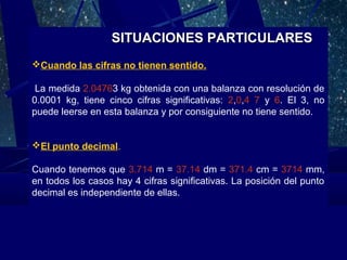 SITUACIONES PARTICULARES
Cuando las cifras no tienen sentido.
La medida 2.04763 kg obtenida con una balanza con resolución de
0.0001 kg, tiene cinco cifras significativas: 2,0,4 7 y 6. El 3, no
puede leerse en esta balanza y por consiguiente no tiene sentido.
El punto decimal.
Cuando tenemos que 3.714 m = 37.14 dm = 371.4 cm = 3714 mm,
en todos los casos hay 4 cifras significativas. La posición del punto
decimal es independiente de ellas.

 