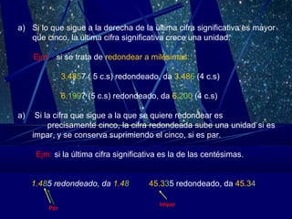 a) Si lo que sigue a la derecha de la última cifra significativa es mayor
que cinco, la última cifra significativa crece una unidad.
Ejm: si se trata de redondear a milésimas:
3.4857 ( 5 c.s) redondeado, da 3.486 (4 c.s)
6.1997 (5 c.s) redondeado, da 6.200 (4 c.s)
a)

Si la cifra que sigue a la que se quiere redondear es
precisamente cinco, la cifra redondeada sube una unidad si es
impar, y se conserva suprimiendo el cinco, si es par.
Ejm: si la última cifra significativa es la de las centésimas.
1.485 redondeado, da 1.48
Par

45.335 redondeado, da 45.34
Impar

 