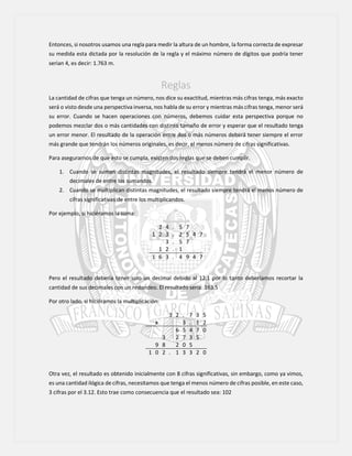 Entonces, si nosotros usamos una regla para medir la altura de un hombre, la forma correcta de expresar
su medida esta dictada por la resolución de la regla y el máximo número de dígitos que podría tener
serian 4, es decir: 1.763 m.
Reglas
La cantidad de cifras que tenga un número, nos dice su exactitud, mientras más cifras tenga, más exacto
será o visto desde una perspectiva inversa, nos habla de su error y mientras más cifras tenga, menor será
su error. Cuando se hacen operaciones con números, debemos cuidar esta perspectiva porque no
podemos mezclar dos o más cantidades con distinto tamaño de error y esperar que el resultado tenga
un error menor. El resultado de la operación entre dos o más números deberá tener siempre el error
más grande que tendrán los números originales, es decir, el menos número de cifras significativas.
Para asegurarnos de que esto se cumpla, existen dos reglas que se deben cumplir.
1. Cuando se suman distintas magnitudes, el resultado siempre tendrá el menor número de
decimales de entre los sumandos.
2. Cuando se multiplican distintas magnitudes, el resultado siempre tendrá el menos número de
cifras significativas de entre los multiplicandos.
Por ejemplo, si hiciéramos la suma:
2 4 . 5 7
1 2 3 . 2 5 4 7
3 . 5 7
1 2 . 1
1 6 3 . 4 9 4 7
Pero el resultado debería tener solo un decimal debido al 12.1 por lo tanto deberíamos recortar la
cantidad de sus decimales con un redondeo. El resultado sería: 163.5
Por otro lado, si hiciéramos la multiplicación:
3 2 . 7 3 5
x 3 . 1 2
6 5 4 7 0
3 2 7 3 5
9 8 2 0 5
1 0 2 . 1 3 3 2 0
Otra vez, el resultado es obtenido inicialmente con 8 cifras significativas, sin embargo, como ya vimos,
es una cantidad ilógica de cifras, necesitamos que tenga el menos número de cifras posible, en este caso,
3 cifras por el 3.12. Esto trae como consecuencia que el resultado sea: 102
 