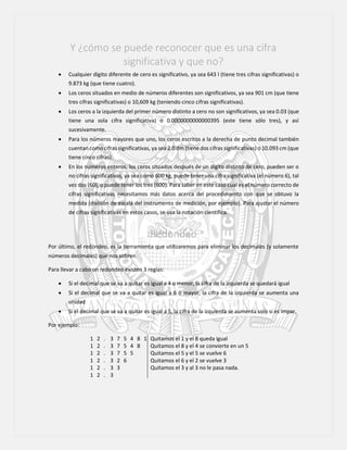 Y ¿cómo se puede reconocer que es una cifra
significativa y que no?
 Cualquier dígito diferente de cero es significativo, ya sea 643 l (tiene tres cifras significativas) o
9.873 kg (que tiene cuatro).
 Los ceros situados en medio de números diferentes son significativos, ya sea 901 cm (que tiene
tres cifras significativas) o 10,609 kg (teniendo cinco cifras significativas).
 Los ceros a la izquierda del primer número distinto a cero no son significativos, ya sea 0.03 (que
tiene una sola cifra significativa) o 0.0000000000000395 (este tiene sólo tres), y así
sucesivamente.
 Para los números mayores que uno, los ceros escritos a la derecha de punto decimal también
cuentan como cifras significativas, ya sea 2.0 dm (tiene dos cifras significativas) o 10.093 cm (que
tiene cinco cifras).
 En los números enteros, los ceros situados después de un dígito distinto de cero, pueden ser o
no cifras significativas, ya sea como 600 kg, puede tener una cifra significativa (el número 6), tal
vez dos (60), o puede tener los tres (600). Para saber en este caso cual es el número correcto de
cifras significativas necesitamos más datos acerca del procedimiento con que se obtuvo la
medida (división de escala del instrumento de medición, por ejemplo). Para ajustar el número
de cifras significativas en estos casos, se usa la notación científica.
Redondeo
Por último, el redondeo, es la herramienta que utilizaremos para eliminar los decimales (y solamente
números decimales) que nos sobren.
Para llevar a cabo un redondeo existen 3 reglas:
 Si el decimal que se va a quitar es igual a 4 o menor, la cifra de la izquierda se quedará igual
 Si el decimal que se va a quitar es igual a 6 o mayor, la cifra de la izquierda se aumenta una
unidad
 Si el decimal que se va a quitar es igual a 5, la cifra de la izquierda se aumenta solo si es impar.
Por ejemplo:
1 2 . 3 7 5 4 8 1 Quitamos el 1 y el 8 queda igual
1 2 . 3 7 5 4 8 Quitamos el 8 y el 4 se convierte en un 5
1 2 . 3 7 5 5 Quitamos el 5 y el 5 se vuelve 6
1 2 . 3 2 6 Quitamos el 6 y el 2 se vuelve 3
1 2 . 3 3 Quitamos el 3 y al 3 no le pasa nada.
1 2 . 3
 
