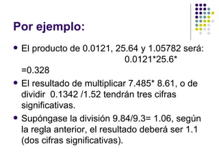 Por ejemplo: El producto de 0.0121, 25.64 y 1.05782 será:  0.0121*25.6* =0.328 El resultado de multiplicar 7.485* 8.61, o de dividir  0.1342 /1.52 tendrán tres cifras significativas. Supóngase la división 9.84/9.3= 1.06, según la regla anterior, el resultado deberá ser 1.1 (dos cifras significativas). 