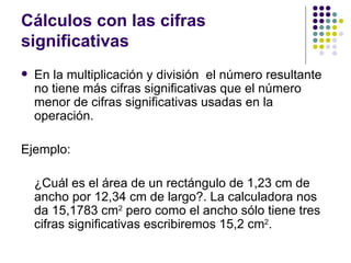 Cálculos con las cifras significativas En la multiplicación y división  el número resultante no tiene más cifras significativas que el número menor de cifras significativas usadas en la operación.  Ejemplo: ¿Cuál es el área de un rectángulo de 1,23 cm de ancho por 12,34 cm de largo?. La calculadora nos da 15,1783 cm 2  pero como el ancho sólo tiene tres cifras significativas escribiremos 15,2 cm 2 .  