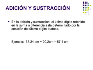 ADICIÓN Y SUSTRACCIÓN En la adición y sustracción, el último dígito retenido en la suma o diferencia está determinado por la posición del último dígito dudoso.  Ejemplo:  37,24 cm + 20,2cm = 57,4 cm  