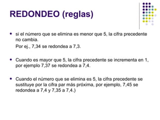 REDONDEO (reglas) si el número que se elimina es menor que 5, la cifra precedente no cambia. Por ej., 7,34 se redondea a 7,3. Cuando es mayor que 5, la cifra precedente se incrementa en 1, por ejemplo 7,37 se redondea a 7,4. Cuando el número que se elimina es 5, la cifra precedente se sustituye por la cifra par más próxima, por ejemplo, 7,45 se redondea a 7,4 y 7,35 a 7,4.)  
