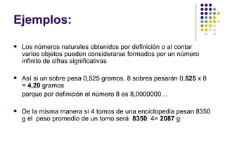 Ejemplos: Los números naturales obtenidos por definición o al contar varios objetos pueden considerarse formados por un número infinito de cifras significativas  Así si un sobre pesa 0,525 gramos, 8 sobres pesarán 0, 525  x 8 =  4,20  gramos  porque por definición el número 8 es 8,0000000…     De la misma manera si 4 tomos de una enciclopedia pesan 8350 g el  peso promedio de un tomo será  8350 : 4=  2087  g  