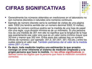 CIFRAS SIGNIFICATIVAS Generalmente los números obtenidos en mediciones en el laboratorio no son números discretos ó naturales sino números continuos.  Ejemplo de número discreto sería la cantidad de visitas de una página web: 5302 (no tendría sentido dar un número decimal 5302,10 visitas). Ejemplo de número continuo podría ser la medida de una hoja de papel con una regla, cuya división mínima es de un milímetro. Si una persona nos da una medida de 351 mm ello no significa que la longitud de la hoja sea exactamente ese valor sino que es un valor como mínimo mayor que 351mm y menor que 352 mm. Entre esos dos valores hay un número infinito de números ( por ejemplo: 351,5; 351,001; 351,103,etc.) entre los cuáles estaría el valor real.  También podríamos dar el valor de la medida cómo (351   1) mm.  Es decir, toda medición implica una estimación lo que arrastra consigo un error inherente al sistema de medición empleado y a la propia persona que hace la medida.   Así  las cifras significativas   se definen como los dígitos que la persona que hace la medición considera correctos.   