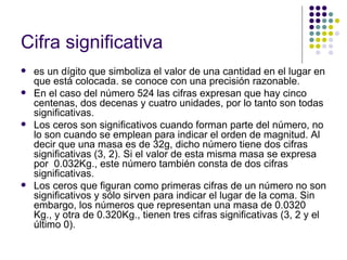 Cifra significativa es un dígito que simboliza el valor de una cantidad en el lugar en que está colocada. se conoce con una precisión razonable.  En el caso del número 524 las cifras expresan que hay cinco centenas, dos decenas y cuatro unidades, por lo tanto son todas significativas. Los ceros son significativos cuando forman parte del número, no lo son cuando se emplean para indicar el orden de magnitud. Al decir que una masa es de 32g, dicho número tiene dos cifras significativas (3, 2). Si el valor de esta misma masa se expresa por  0.032Kg., este número también consta de dos cifras significativas. Los ceros que figuran como primeras cifras de un número no son significativos y sólo sirven para indicar el lugar de la coma. Sin embargo, los números que representan una masa de 0.0320 Kg., y otra de 0.320Kg., tienen tres cifras significativas (3, 2 y el último 0). 