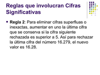Reglas que involucran Cifras Significativas Regla 2 : Para eliminar cifras superfluas o inexactas, aumentar en uno la última cifra que se conserva si la cifra siguiente rechazada es superior a 5. Así para rechazar la última cifra del número 16.279, el nuevo valor es 16.28. 