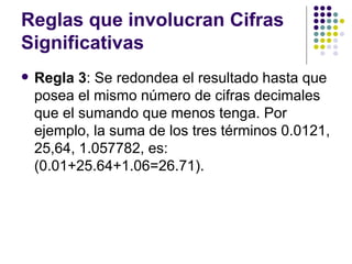 Reglas que involucran Cifras Significativas Regla 3 : Se redondea el resultado hasta que posea el mismo número de cifras decimales que el sumando que menos tenga. Por ejemplo, la suma de los tres términos 0.0121, 25,64, 1.057782, es:  (0.01+25.64+1.06=26.71). 
