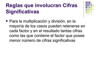 Reglas que involucran Cifras Significativas Para la multiplicación y división, en la mayoría de los casos pueden retenerse en cada factor y en el resultado tantas cifras como las que contiene el factor que posee menor número de cifras significativas  