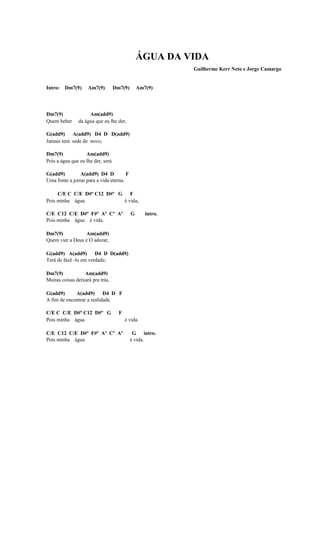 ÁGUA DA VIDA
                                                            Guilherme Kerr Neto e Jorge Camargo


Intro: Dm7(9)       Am7(9)         Dm7(9)       Am7(9)




Dm7(9)              Am(add9)
Quem beber     da água que eu lhe der,

G(add9) A(add9) D4 D D(add9)
Jamais terá sede de novo,

Dm7(9)             Am(add9)
Pois a água que eu lhe der, será

G(add9)         A(add9) D4 D           F
Uma fonte a jorrar para a vida eterna.

     C/E C C/E D#º C12 D#º G F
Pois minha água             é vida,

C/E C12 C/E D#º F#º Aº Cº Aº                G      intro.
Pois minha água é vida.

Dm7(9)           Am(add9)
Quem vier a Deus e O adorar,

G(add9) A(add9) D4 D D(add9)
Terá de fazê -lo em verdade;

Dm7(9)            Am(add9)
Muitas coisas deixará pra trás,

G(add9)      A(add9) D4 D F
A fim de encontrar a realidade.

C/E C C/E D#º C12 D#º G              F
Pois minha água                          é vida.

C/E C12 C/E D#º F#º Aº Cº Aº                 G intro.
Pois minha água                             é vida.
 