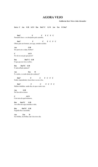 AGORA VEJO
                                                                 Guilherme Kerr Neto e João Alexandre


Intro: C Am         G/B A/C# Dm            Dm7/ C   G/ B   Am   Em   D Dm7




    Dm7                    F             C       F C F C
Passando Jesus e os discípulos pelo caminho,

    Dm7                 F               C      F C F C
Olhou para um homem, um cego, sentado sozinho.

Am                   G/B
De quem era a culpa, Senhor?

C                     A/C#
Foi ele ou seu pai que pecou?

Dm              Dm7/ C G/B
O que que nos leva a sofrer,

Dm         Dm7/C G/B
E tanta aflição padecer?

Am                     Em        D
É a razão, e a razão desta dor conhecer?

    Dm7                 F              C       F C F C
Então, respondendo, Jesus disse: eu sou a luz.

   Dm7                   F               C        F C F C
Melhor trabalhar. sendo dia, eis que a noite vem.

Am           G/B
Da Sua saliva tornou

C                 A/C#
Com terra da qual misturou,

Dm      Dm7/C        G/B
Aos olhos do cego estendeu a mão,

Dm         Dm7/C G/B
Fugindo-lhe a escuridão,

Am            Em         D
Fez brilhar, fez brilhar, dar à luz novo dia.
 