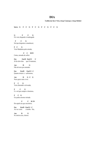 DIA
                                               Guilherme Kerr Neto, Jorge Camargo e Jorge Rehder


Intro: G      F    C       G   F   C   G   F   C   G   F   C   G




G          F       C      G
Eis vem chegando à madrugada

 F        C      G
Sol que desponta o amanhecer;

F C     G
Vem Madalena pela estrada,

              F C D/F#
Canta, cansada de sofrer.

Em           Em/D Em/C#      C
Já faz dois dias que O mataram,

Am          D        G
Não dá nem pra entender.

Em        Em/D Em/C# C
Quanta tristeza e sofrimento,

Am         D      G C G
Nem quero mais viver.

F   C      G
Vem clareando a alvorada,

F        C     G
E o sol que sempre a iluminou,

F     C G
Eis pedra enorme retirada

           F         C D/ F#
Da sepult ura que encontrou.

Em       Em/D Em/C# C
Ao ver vazia  a tumba fria,

Am          D         G
Se entrist eceu, chorou.
 