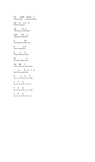 Em       Em/D Em/C# C
“Quem retirou o meu bom Mestre

Am     D     G C G
Onde O colocou?”

Am          D G
“Não chores m ais, Maria,”

Am/C       D/A     G
Alguém lhe respondeu

A               D7
Claro qual novo dia f icou,

E             A D
Tudo se esclareceu:

G        C       G
“Ressuscitei dos mortos,

D7                 G
Vivo pra sempre estou.

Am      Bm        C
Corre a dizer aos meus irmãos

      G         D G           C G
Que Cristo ressuscitou!”

G          F       C       G
Lá, lá, lá, lá, lá, lá, lá, iêêo

F     C       G
Lá, lá, lá, lá, lá, lá, lá, iê

F     C       G
Lá, lá, lá, lá, lá, lá, lá, iêêo

F     C       G
Lá, lá, lá, lá, lá, lá, lá, iê.
 