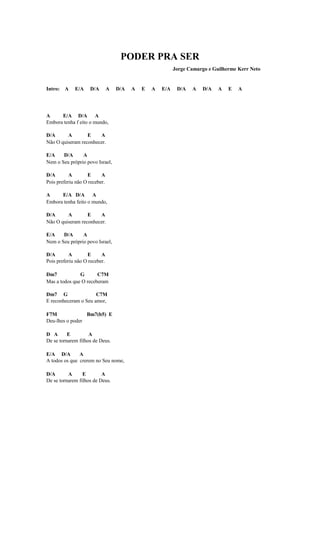 PODER PRA SER
                                                           Jorge Camargo e Guilherme Kerr Neto


Intro: A     E/A    D/A        A   D/A   A   E   A   E/A    D/A   A   D/A    A   E   A




A     E/A D/A A
Embora tenha f eito o mundo,

D/A      A        E    A
Não O quiseram reconhecer.

E/A    D/A      A
Nem o Seu próprio povo Israel,

D/A        A       E      A
Pois preferiu não O receber.

A     E/A D/A A
Embora tenha feito o mundo,

D/A      A        E    A
Não O quiseram reconhecer.

E/A    D/A      A
Nem o Seu próprio povo Israel,

D/A        A       E      A
Pois preferiu não O receber.

Dm7            G       C7M
Mas a todos que O receberam

Dm7 G                 C7M
E reconheceram o Seu amor,

F7M              Bm7(b5) E
Deu-lhes o poder

D A       E         A
De se tornarem filhos de Deus.

E/A D/A        A
A todos os que crerem no Seu nome,

D/A       A      E        A
De se tornarem filhos de Deus.
 