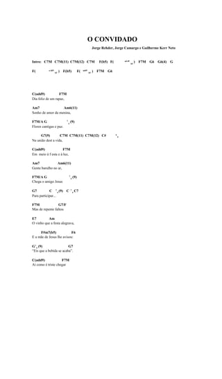 O CONVIDADO
                                                               Jorge Rehder, Jorge Camargo e Guilherme Kerr Neto


Intro: C7M C7M(11) C7M(12) C7M                                     F(b5) F(           ad d9
                                                                                              b5
                                                                                                   ) F7M G6 G6(4) G

F(         a dd9
                   b5
                        ) F(b5)               F(   add9
                                                          b5
                                                               ) F7M G6




C(add9)            F7M
Dia feliz de um rapaz,

Am7                Am6(11)
Sonho de amor da menina,

F7M/A G                     7
                                4
                                    (9)
Flores cantigas e paz.

     G7(9)         C7M C7M(11) C7M(12) C#                                     6
                                                                                  9
Na união dest a vida,

C(add9)             F7M
Em meio à f esta e à luz,

Am7             Am6(11)
Gente barulho no ar,

F7M/A G                         7
                                    4
                                        (9)
Chega o amigo Jesus

G7          C 7 4 (9) C             7
                                        4
                                            C7
Para participar...

F7M               G7/F
Mas de repente faltou

E7        Am
O vinho que a festa alegrava,

     F#m7(b5)              F6
E a mãe de Jesus lhe avisou:

G 7 4 (9)                G7
“Eis que a bebida se acaba”.

C(add9)             F7M
Ai como é triste chegar
 