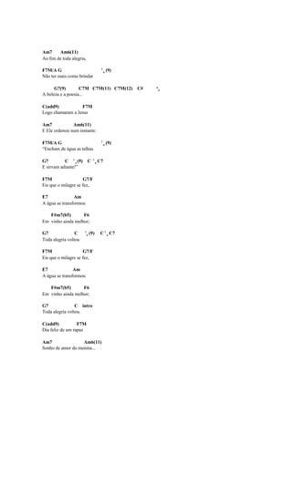 Am7     Am6(11)
Ao fim de toda alegria,

F7M/A G                                  7
                                             4
                                                 (9)
Não ter mais como brindar

      G7(9)        C7M C7M(11) C7M(12) C#              6
                                                           9
A beleza e a poesia...

C(add9)           F7M
Logo chamaram a Jesus

Am7            Am6(11)
E Ele ordenou num instante:

F7M/A G                                  7
                                             4
                                                 (9)
“Encham de água as talhas

G7         C 7 4 (9) C          7
                                    4
                                        C7
E sirvam adiante!”

F7M                  G7/F
Eis que o milagre se fez,

E7              Am
A água se transformou

   F#m7(b5)        F6
Em vinho ainda melhor;

G7               C    7
                          4
                              (9)        C 7 4 C7
Toda alegria voltou

F7M                  G7/F
Eis que o milagre se fez,

E7              Am
A água se transformou

   F#m7(b5)        F6
Em vinho ainda melhor;

G7               C intro
Toda alegria voltou.

C(add9)           F7M
Dia feliz de um rapaz

Am7                Am6(11)
Sonho de amor da menina...
 